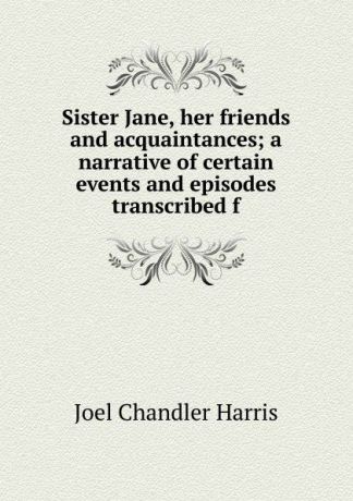 Joel Chandler Harris Sister Jane, her friends and acquaintances; a narrative of certain events and episodes transcribed f