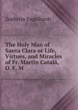 Engelhardt Zephyrin The Holy Man of Santa Clara or Life, Virtues, and Miracles of Fr. Martin Catala, O. F. M.
