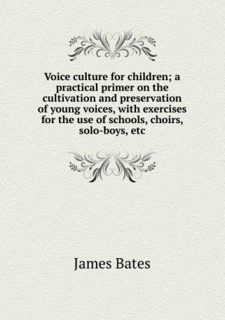 James Bates Voice culture for children; a practical primer on the cultivation and preservation of young voices, with exercises for the use of schools, choirs, solo-boys, etc