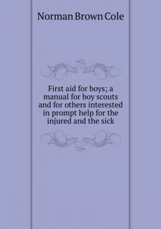 Norman Brown Cole First aid for boys; a manual for boy scouts and for others interested in prompt help for the injured and the sick