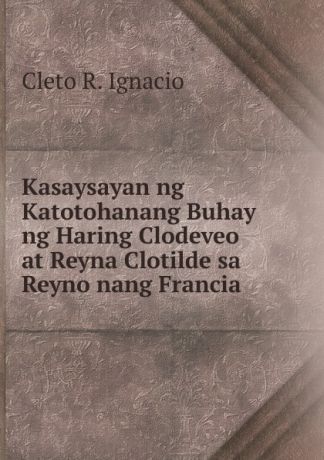 Cleto R. Ignacio Kasaysayan ng Katotohanang Buhay ng Haring Clodeveo at Reyna Clotilde sa Reyno nang Francia