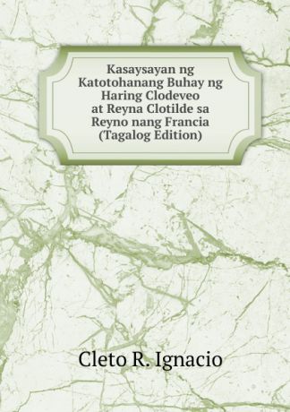 Cleto R. Ignacio Kasaysayan ng Katotohanang Buhay ng Haring Clodeveo at Reyna Clotilde sa Reyno nang Francia (Tagalog Edition)