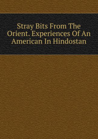 Stray Bits From The Orient. Experiences Of An American In Hindostan