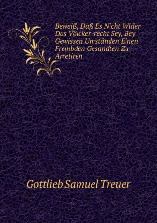Gottlieb Samuel Treuer Beweiss, Dass Es Nicht Wider Das Volcker-recht Sey, Bey Gewissen Umstanden Einen Frembden Gesandten Zu Arretiren