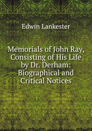 Edwin Lankester Memorials of John Ray, Consisting of His Life by Dr. Derham: Biographical and Critical Notices