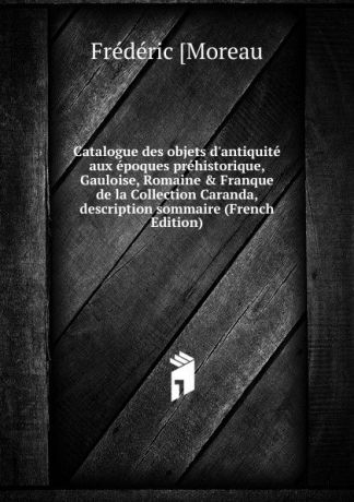 Frédéric [Moreau Catalogue des objets d.antiquite aux epoques prehistorique, Gauloise, Romaine . Franque de la Collection Caranda, description sommaire (French Edition)