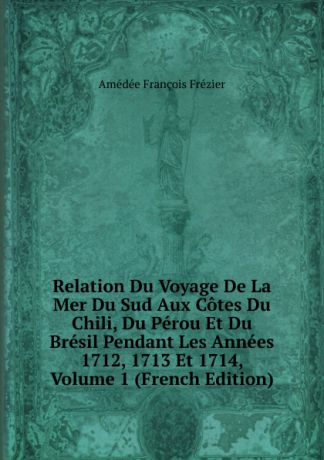 Amédée François Frézier Relation Du Voyage De La Mer Du Sud Aux Cotes Du Chili, Du Perou Et Du Bresil Pendant Les Annees 1712, 1713 Et 1714, Volume 1 (French Edition)