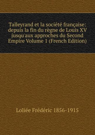 Loliée Frédéric 1856-1915 Talleyrand et la societe francaise: depuis la fin du regne de Louis XV jusqu.aux approches du Second Empire Volume 1 (French Edition)