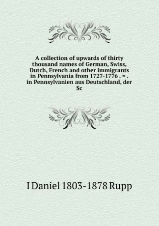 I Daniel 1803-1878 Rupp A collection of upwards of thirty thousand names of German, Swiss, Dutch, French and other immigrants in Pennsylvania from 1727-1776 . . . in Pennsylvanien aus Deutschland, der Sc