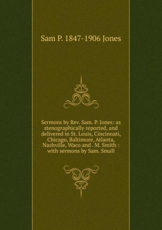 Sam P. 1847-1906 Jones Sermons by Rev. Sam. P. Jones: as stenographically reported, and delivered in St. Louis, Cincinnati, Chicago, Baltimore, Atlanta, Nashville, Waco and . M. Smith : with sermons by Sam. Small
