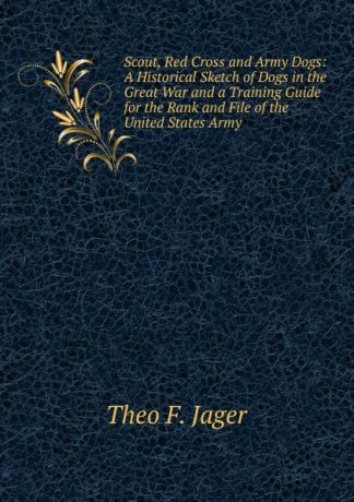 Theo F. Jager Scout, Red Cross and Army Dogs: A Historical Sketch of Dogs in the Great War and a Training Guide for the Rank and File of the United States Army