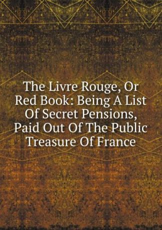 The Livre Rouge, Or Red Book: Being A List Of Secret Pensions, Paid Out Of The Public Treasure Of France