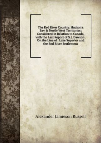 Alexander Jamieson Russell The Red River Country. Hudson.s Bay . North-West Territories: Considered in Relation to Canada, with the Last Report of S.J. Dawson . On the Line of . Lake Superior and the Red River Settlement