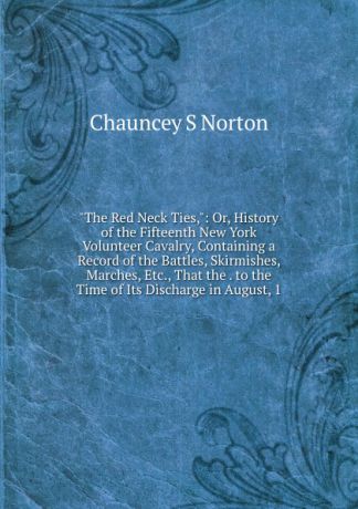 Chauncey S Norton "The Red Neck Ties,": Or, History of the Fifteenth New York Volunteer Cavalry, Containing a Record of the Battles, Skirmishes, Marches, Etc., That the . to the Time of Its Discharge in August, 1