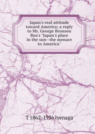 T 1862-1936 Iyenaga Japan.s real attitude toward America; a reply to Mr. George Bronson Rea.s "Japan.s place in the sun--the menace to America"