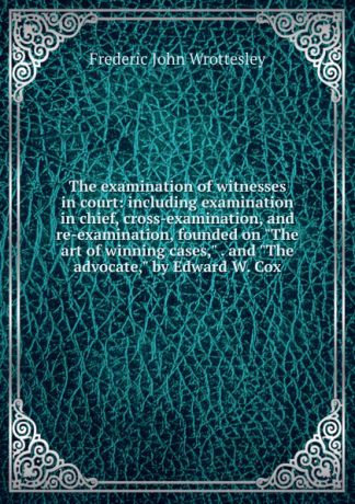 Frederic John Wrottesley The examination of witnesses in court: including examination in chief, cross-examination, and re-examination, founded on "The art of winning cases," . and "The advocate," by Edward W. Cox
