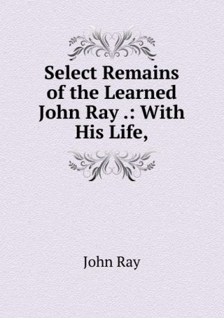 John Ray Select Remains of the Learned John Ray .: With His Life,