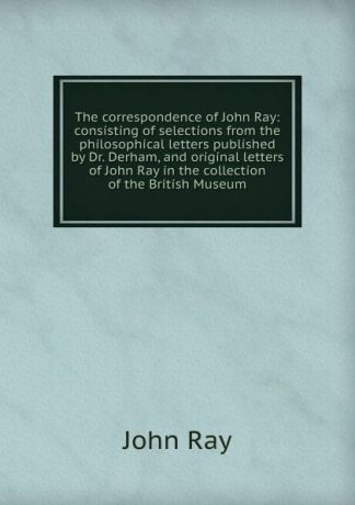 John Ray The correspondence of John Ray: consisting of selections from the philosophical letters published by Dr. Derham, and original letters of John Ray in the collection of the British Museum