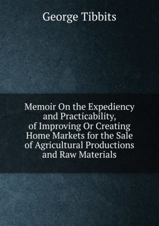 George Tibbits Memoir On the Expediency and Practicability, of Improving Or Creating Home Markets for the Sale of Agricultural Productions and Raw Materials