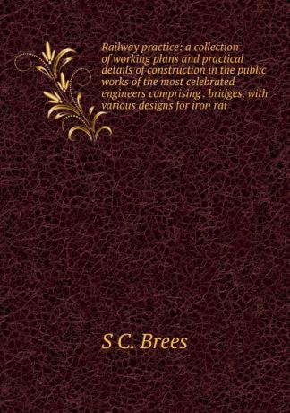 S C. Brees Railway practice: a collection of working plans and practical details of construction in the public works of the most celebrated engineers comprising . bridges, with various designs for iron rai
