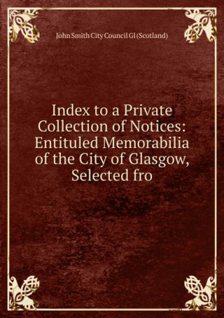 John Smith City Council Gl (Scotland) Index to a Private Collection of Notices: Entituled Memorabilia of the City of Glasgow, Selected fro