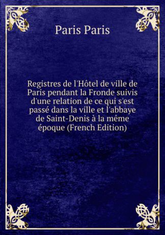 Paris Paris Registres de l.Hotel de ville de Paris pendant la Fronde suivis d.une relation de ce qui s.est passe dans la ville et l.abbaye de Saint-Denis a la meme epoque (French Edition)