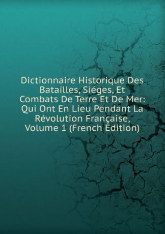 Dictionnaire Historique Des Batailles, Sieges, Et Combats De Terre Et De Mer: Qui Ont En Lieu Pendant La Revolution Francaise, Volume 1 (French Edition)
