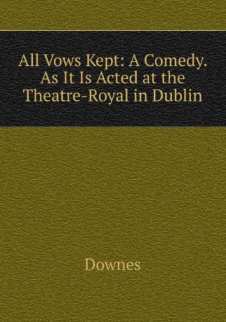 Downes All Vows Kept: A Comedy. As It Is Acted at the Theatre-Royal in Dublin