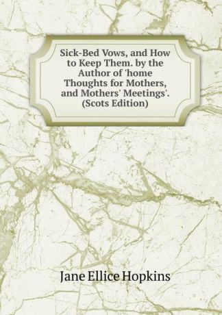 Jane Ellice Hopkins Sick-Bed Vows, and How to Keep Them. by the Author of .home Thoughts for Mothers, and Mothers. Meetings.. (Scots Edition)