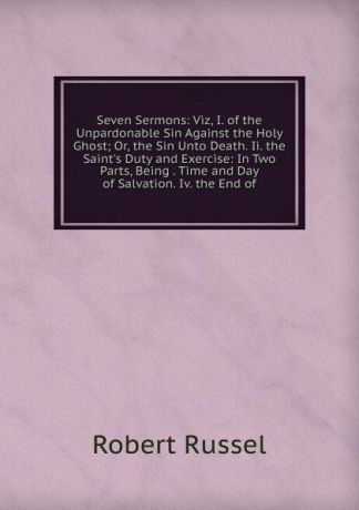 Robert Russel Seven Sermons: Viz, I. of the Unpardonable Sin Against the Holy Ghost; Or, the Sin Unto Death. Ii. the Saint.s Duty and Exercise: In Two Parts, Being . Time and Day of Salvation. Iv. the End of