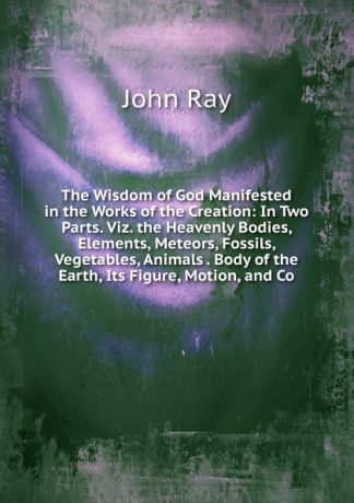 John Ray The Wisdom of God Manifested in the Works of the Creation: In Two Parts. Viz. the Heavenly Bodies, Elements, Meteors, Fossils, Vegetables, Animals . Body of the Earth, Its Figure, Motion, and Co