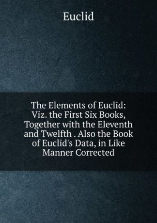 Euclid The Elements of Euclid: Viz. the First Six Books, Together with the Eleventh and Twelfth . Also the Book of Euclid.s Data, in Like Manner Corrected
