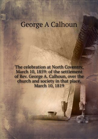 George A Calhoun The celebration at North Coventry, March 10, 1859: of the settlement of Rev. George A. Calhoun, over the church and society in that place, March 10, 1819