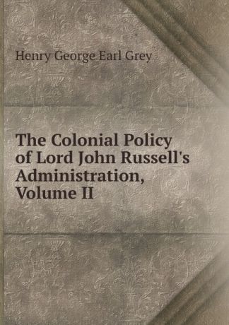 Henry George Earl Grey The Colonial Policy of Lord John Russell.s Administration, Volume II