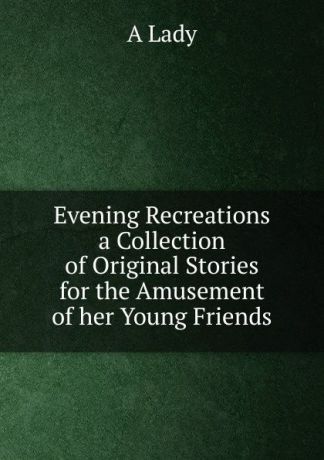 A. Lady Evening Recreations a Collection of Original Stories for the Amusement of her Young Friends