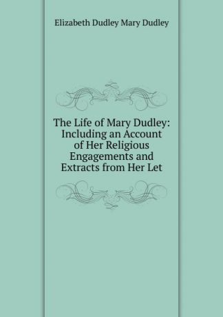 Elizabeth Dudley Mary Dudley The Life of Mary Dudley: Including an Account of Her Religious Engagements and Extracts from Her Let