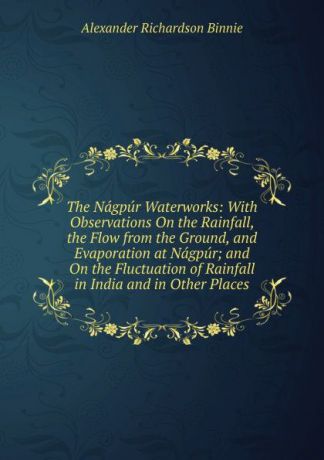 Alexander Richardson Binnie The Nagpur Waterworks: With Observations On the Rainfall, the Flow from the Ground, and Evaporation at Nagpur; and On the Fluctuation of Rainfall in India and in Other Places