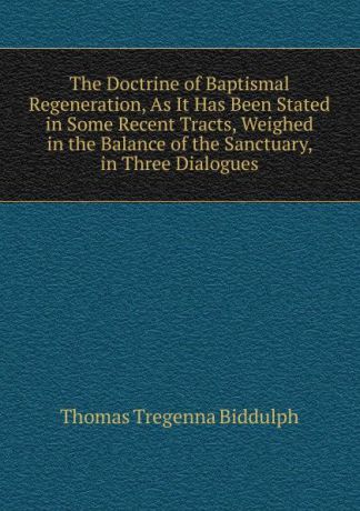 Thomas Tregenna Biddulph The Doctrine of Baptismal Regeneration, As It Has Been Stated in Some Recent Tracts, Weighed in the Balance of the Sanctuary, in Three Dialogues
