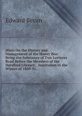 Edward Bevan Hints On the History and Management of the Honey Bee: Being the Substance of Two Lectures Read Before the Members of the Hereford Literary, . Institution in the Winter of 1850-51,