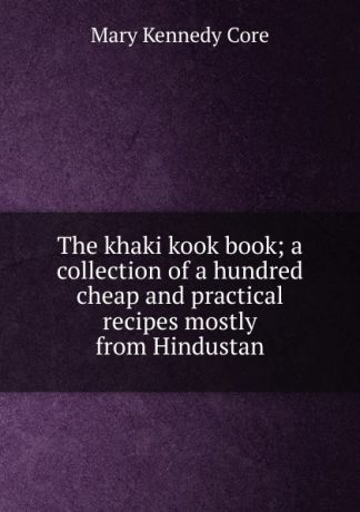 Mary Kennedy Core The khaki kook book; a collection of a hundred cheap and practical recipes mostly from Hindustan