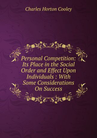 Charles Horton Cooley Personal Competition: Its Place in the Social Order and Effect Upon Individuals : With Some Considerations On Success