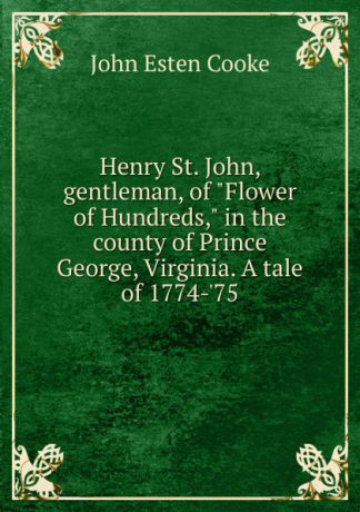 John Esten Cooke Henry St. John, gentleman, of "Flower of Hundreds," in the county of Prince George, Virginia. A tale of 1774-.75
