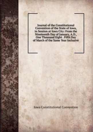 Iowa Constitutional Convention Journal of the Constitutional Convention of the State of Iowa, in Session at Iowa City: From the Nineteenth Day of January, A.D., One Thousand Eight . Fifth Day of March of the Same Year Inclusive