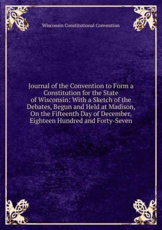 Wisconsin Constitutional Convention Journal of the Convention to Form a Constitution for the State of Wisconsin: With a Sketch of the Debates, Begun and Held at Madison, On the Fifteenth Day of December, Eighteen Hundred and Forty-Seven