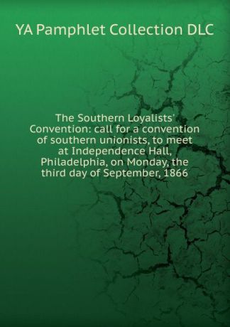 YA Pamphlet Collection DLC The Southern Loyalists. Convention: call for a convention of southern unionists, to meet at Independence Hall, Philadelphia, on Monday, the third day of September, 1866