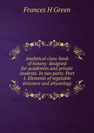 Frances H Green Analytical class-book of botany: designed for academies and private students. In two parts: Part 1. Elements of vegetable structure and physiology