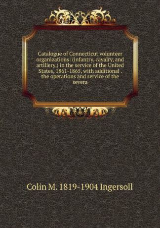 Colin M. 1819-1904 Ingersoll Catalogue of Connecticut volunteer organizations: (infantry, cavalry, and artillery,) in the service of the United States, 1861-1865, with additional . the operations and service of the severa