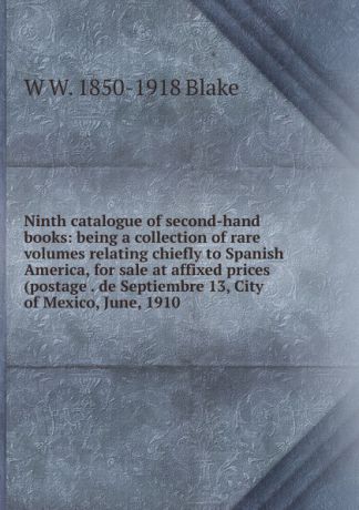 W W. 1850-1918 Blake Ninth catalogue of second-hand books: being a collection of rare volumes relating chiefly to Spanish America, for sale at affixed prices (postage . de Septiembre 13, City of Mexico, June, 1910