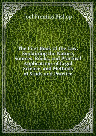 Joel Prentiss Bishop The First Book of the Law: Explaining the Nature, Sources, Books, and Practical Applications of Legal Science, and Methods of Study and Practice