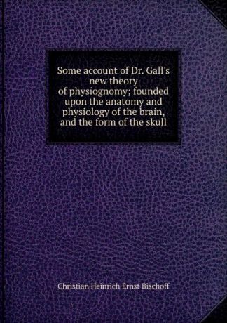 Christian Heinrich Ernst Bischoff Some account of Dr. Gall.s new theory of physiognomy; founded upon the anatomy and physiology of the brain, and the form of the skull